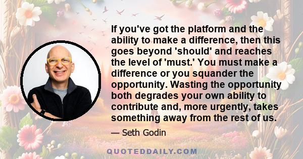 If you've got the platform and the ability to make a difference, then this goes beyond 'should' and reaches the level of 'must.' You must make a difference or you squander the opportunity. Wasting the opportunity both