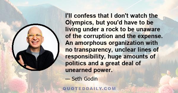 I'll confess that I don't watch the Olympics, but you'd have to be living under a rock to be unaware of the corruption and the expense. An amorphous organization with no transparency, unclear lines of responsibility,