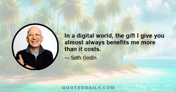 In a digital world, the gift I give you almost always benefits me more than it costs.