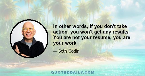 In other words, If you don't take action, you won't get any results You are not your resume, you are your work