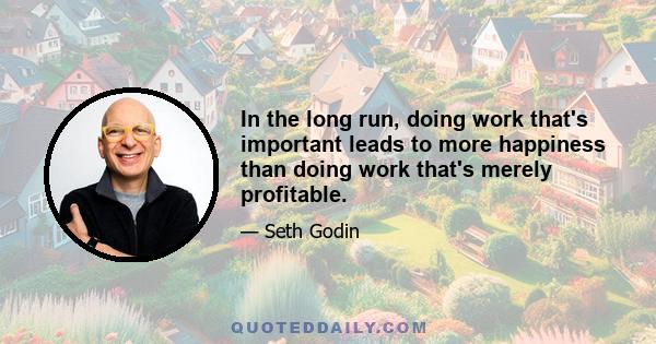 In the long run, doing work that's important leads to more happiness than doing work that's merely profitable.