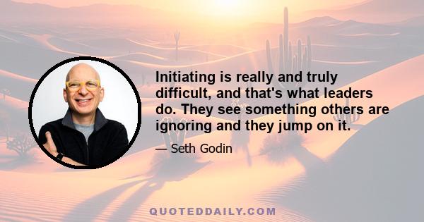 Initiating is really and truly difficult, and that's what leaders do. They see something others are ignoring and they jump on it.