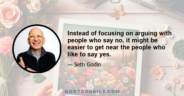 Instead of focusing on arguing with people who say no, it might be easier to get near the people who like to say yes.