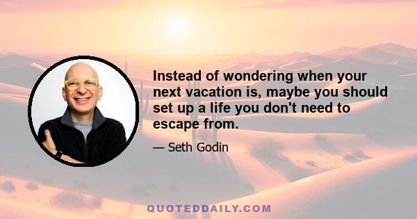 Instead of wondering when your next vacation is, maybe you should set up a life you don't need to escape from.