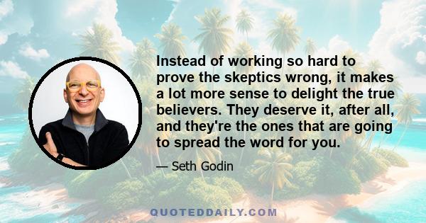 Instead of working so hard to prove the skeptics wrong, it makes a lot more sense to delight the true believers. They deserve it, after all, and they're the ones that are going to spread the word for you.