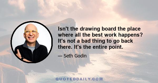 Isn't the drawing board the place where all the best work happens? It's not a bad thing to go back there. It's the entire point.