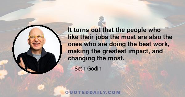 It turns out that the people who like their jobs the most are also the ones who are doing the best work, making the greatest impact, and changing the most.