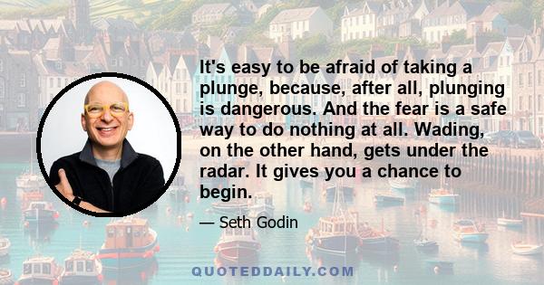 It's easy to be afraid of taking a plunge, because, after all, plunging is dangerous. And the fear is a safe way to do nothing at all. Wading, on the other hand, gets under the radar. It gives you a chance to begin.