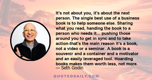 It's not about you, it's about the next person. The single best use of a business book is to help someone else. Sharing what you read, handing the book to a person who needs it... pushing those around you to get in sync 