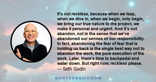 It's not reckless, because when we leap, when we dive in, when we begin, only begin, we bring our true nature to the project, we make it personal and urgent. And it's not abandon, not in the sense that we've abandoned