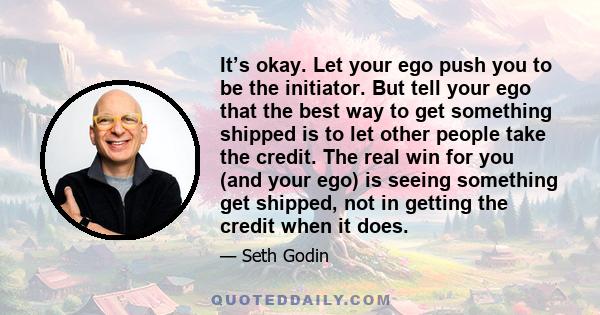 It’s okay. Let your ego push you to be the initiator. But tell your ego that the best way to get something shipped is to let other people take the credit. The real win for you (and your ego) is seeing something get