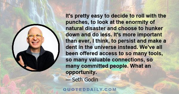 It's pretty easy to decide to roll with the punches, to look at the enormity of natural disaster and choose to hunker down and do less. It's more important than ever, I think, to persist and make a dent in the universe