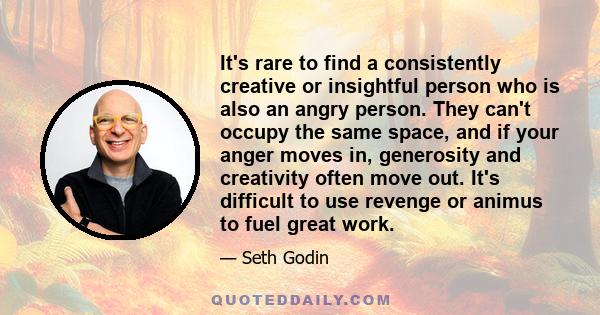 It's rare to find a consistently creative or insightful person who is also an angry person. They can't occupy the same space, and if your anger moves in, generosity and creativity often move out. It's difficult to use