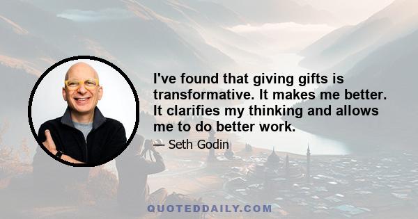 I've found that giving gifts is transformative. It makes me better. It clarifies my thinking and allows me to do better work.