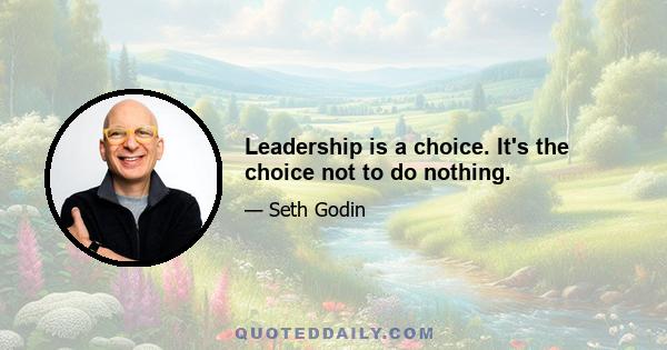 Leadership is a choice. It's the choice not to do nothing.