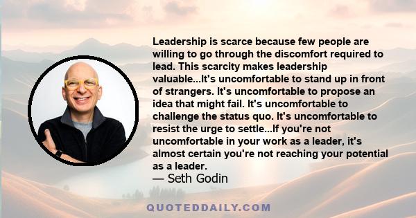 Leadership is scarce because few people are willing to go through the discomfort required to lead. This scarcity makes leadership valuable...It's uncomfortable to stand up in front of strangers. It's uncomfortable to