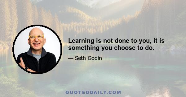 Learning is not done to you, it is something you choose to do.