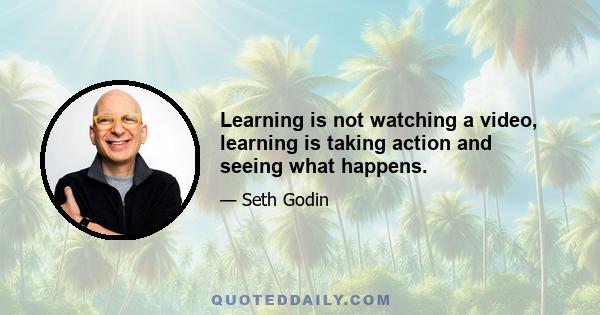 Learning is not watching a video, learning is taking action and seeing what happens.