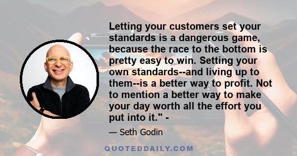 Letting your customers set your standards is a dangerous game, because the race to the bottom is pretty easy to win. Setting your own standards--and living up to them--is a better way to profit. Not to mention a better