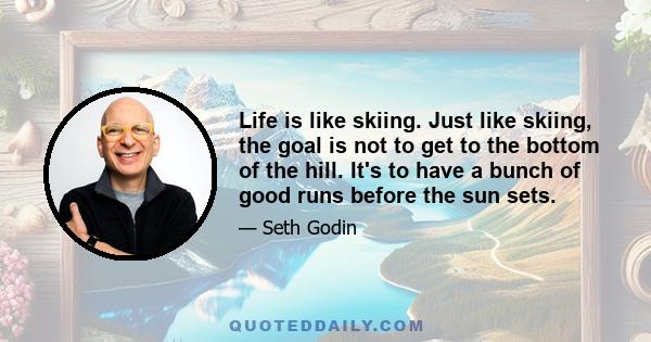 Life is like skiing. Just like skiing, the goal is not to get to the bottom of the hill. It's to have a bunch of good runs before the sun sets.