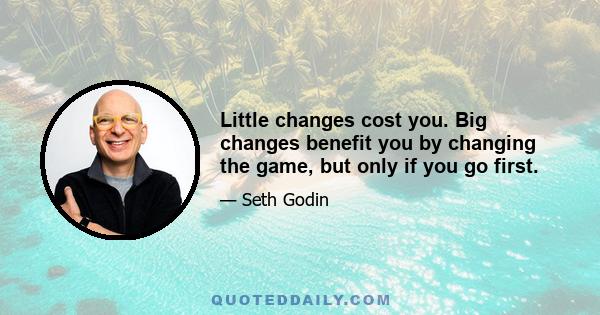 Little changes cost you. Big changes benefit you by changing the game, but only if you go first.