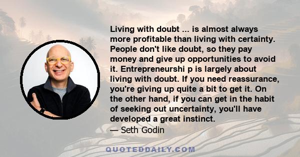 Living with doubt ... is almost always more profitable than living with certainty. People don't like doubt, so they pay money and give up opportunities to avoid it. Entrepreneurshi p is largely about living with doubt.