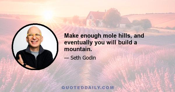 Make enough mole hills, and eventually you will build a mountain.