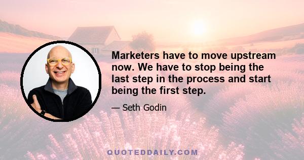 Marketers have to move upstream now. We have to stop being the last step in the process and start being the first step.