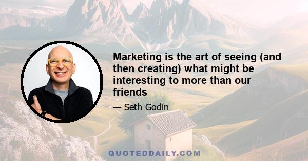 Marketing is the art of seeing (and then creating) what might be interesting to more than our friends