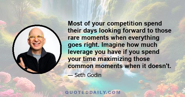 Most of your competition spend their days looking forward to those rare moments when everything goes right. Imagine how much leverage you have if you spend your time maximizing those common moments when it doesn't.