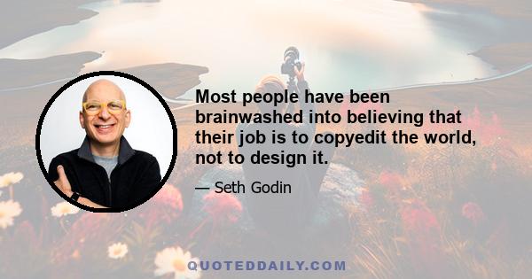 Most people have been brainwashed into believing that their job is to copyedit the world, not to design it.