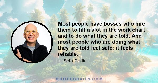 Most people have bosses who hire them to fill a slot in the work chart and to do what they are told. And most people who are doing what they are told feel safe; it feels reliable.