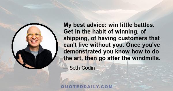 My best advice: win little battles. Get in the habit of winning, of shipping, of having customers that can't live without you. Once you've demonstrated you know how to do the art, then go after the windmills.