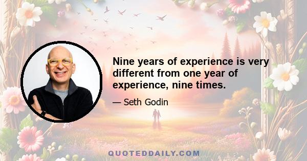 Nine years of experience is very different from one year of experience, nine times.