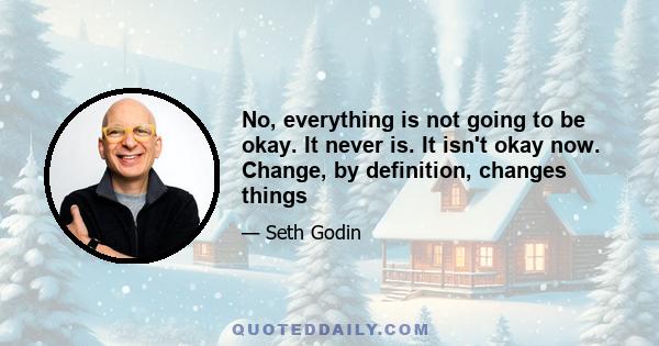 No, everything is not going to be okay. It never is. It isn't okay now. Change, by definition, changes things