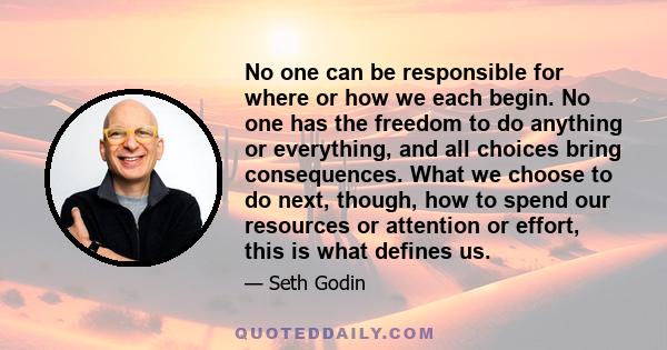 No one can be responsible for where or how we each begin. No one has the freedom to do anything or everything, and all choices bring consequences. What we choose to do next, though, how to spend our resources or