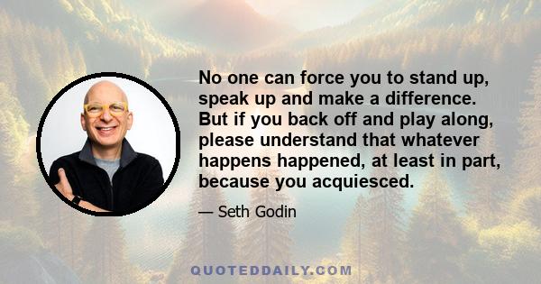 No one can force you to stand up, speak up and make a difference. But if you back off and play along, please understand that whatever happens happened, at least in part, because you acquiesced.