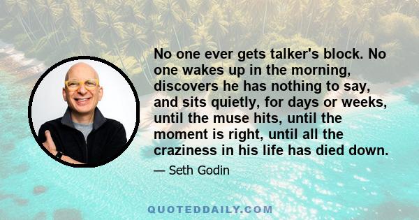 No one ever gets talker's block. No one wakes up in the morning, discovers he has nothing to say, and sits quietly, for days or weeks, until the muse hits, until the moment is right, until all the craziness in his life