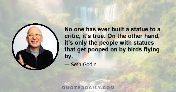 No one has ever built a statue to a critic, it's true. On the other hand, it's only the people with statues that get pooped on by birds flying by.