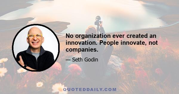 No organization ever created an innovation. People innovate, not companies.