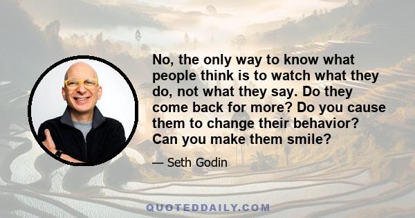 No, the only way to know what people think is to watch what they do, not what they say. Do they come back for more? Do you cause them to change their behavior? Can you make them smile?