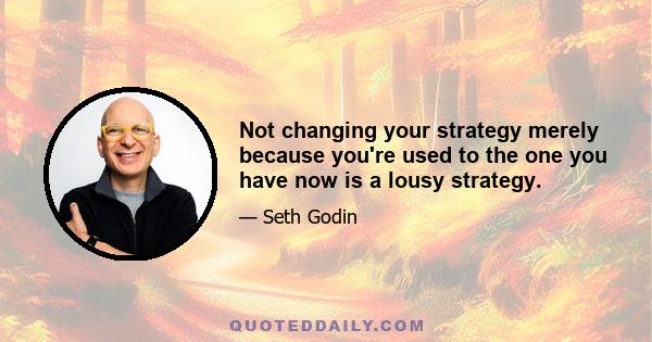 Not changing your strategy merely because you're used to the one you have now is a lousy strategy.