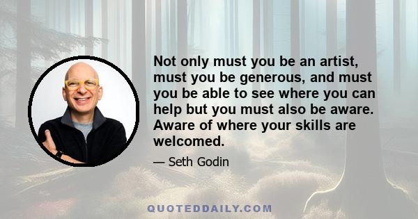 Not only must you be an artist, must you be generous, and must you be able to see where you can help but you must also be aware. Aware of where your skills are welcomed.