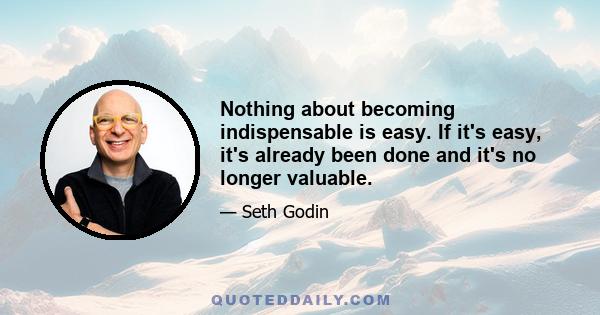 Nothing about becoming indispensable is easy. If it's easy, it's already been done and it's no longer valuable.