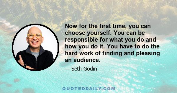 Now for the first time, you can choose yourself. You can be responsible for what you do and how you do it. You have to do the hard work of finding and pleasing an audience.