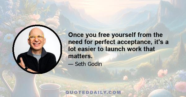 Once you free yourself from the need for perfect acceptance, it's a lot easier to launch work that matters.