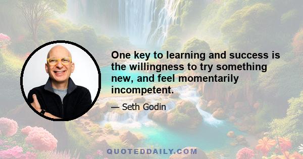 One key to learning and success is the willingness to try something new, and feel momentarily incompetent.