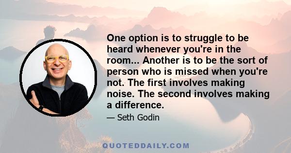 One option is to struggle to be heard whenever you're in the room... Another is to be the sort of person who is missed when you're not. The first involves making noise. The second involves making a difference.