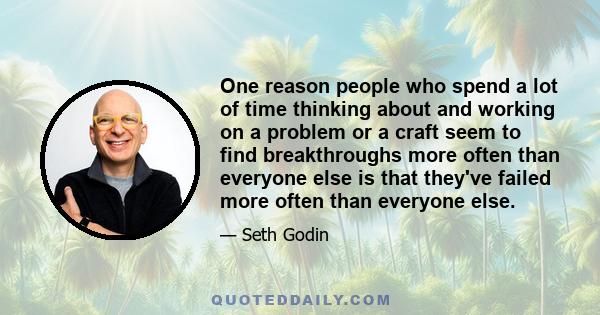 One reason people who spend a lot of time thinking about and working on a problem or a craft seem to find breakthroughs more often than everyone else is that they've failed more often than everyone else.