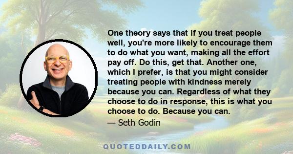 One theory says that if you treat people well, you're more likely to encourage them to do what you want, making all the effort pay off. Do this, get that. Another one, which I prefer, is that you might consider treating 